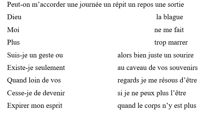 Peut-on m’accorder une journée un répit un repos une sortie
Dieu						         la blague
Moi						        ne me fait
Plus						        trop marrer
Suis-je un geste ou			alors bien juste un sourire
Existe-je seulement			au caveau de vos souvenirs
Quand loin de vos			regards je me résous d’être
Cesse-je de devenir			si je ne peux plus l’être
Expirer mon esprit			quand le corps n’y est plus